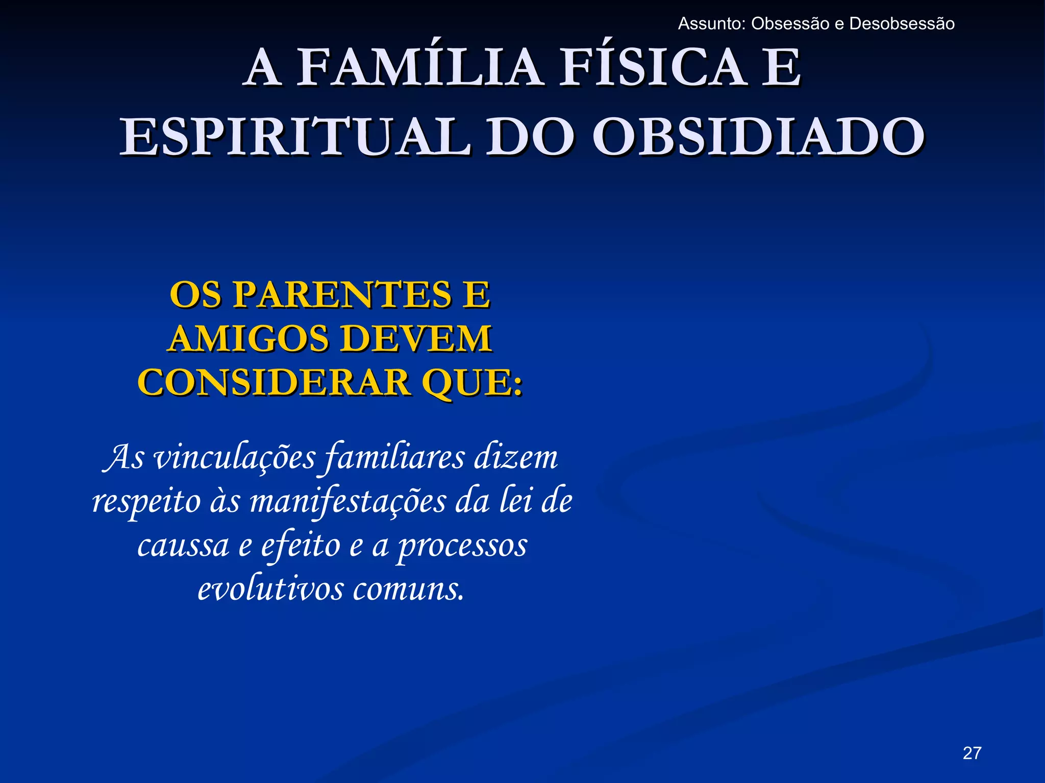 Assunto: Obsessão e Desobsessão


      A FAMÍLIA FÍSICA E
  ESPIRITUAL DO OBSIDIADO

    OS PARENTES E
    AMIGOS DEVEM
   CONSIDERAR QUE:
 As vinculações familiares dizem
respeito às manifestações da lei de
   caussa e efeito e a processos
        evolutivos comuns.


                                                                        27
 