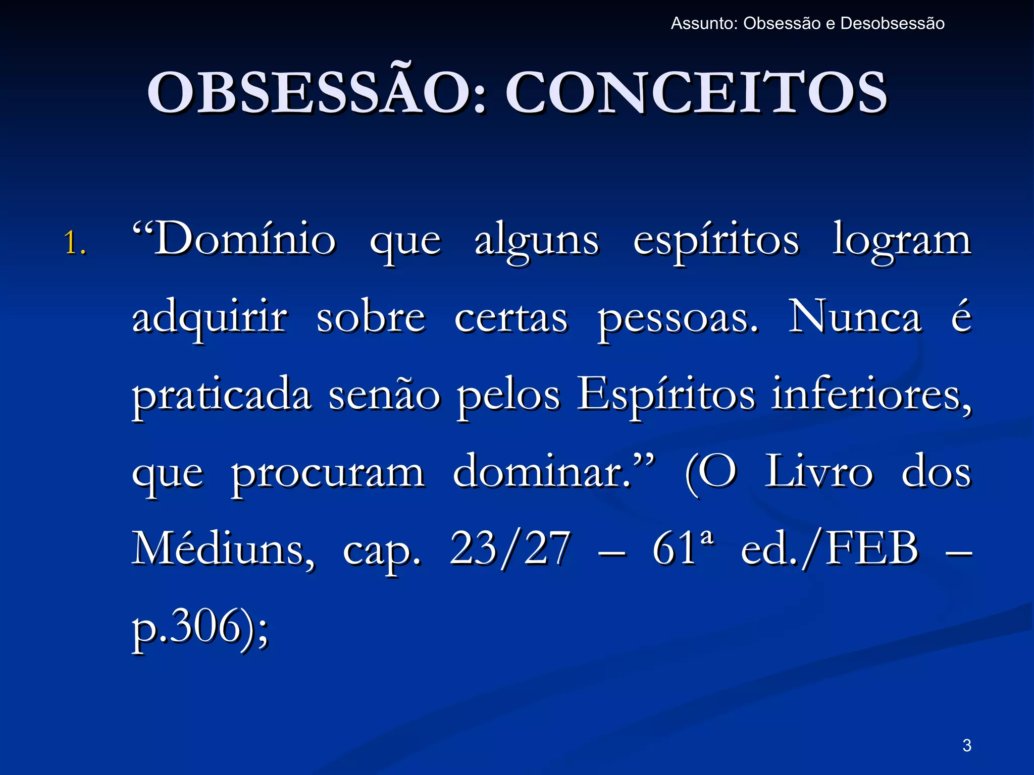 Assunto: Obsessão e Desobsessão



     OBSESSÃO: CONCEITOS

1.   “Domínio que alguns espíritos logram
     adquirir sobre certas pessoas. Nunca é
     praticada senão pelos Espíritos inferiores,
     que procuram dominar.” (O Livro dos
     Médiuns, cap. 23/27 – 61ª ed./FEB –
     p.306);

                                                                  3
 