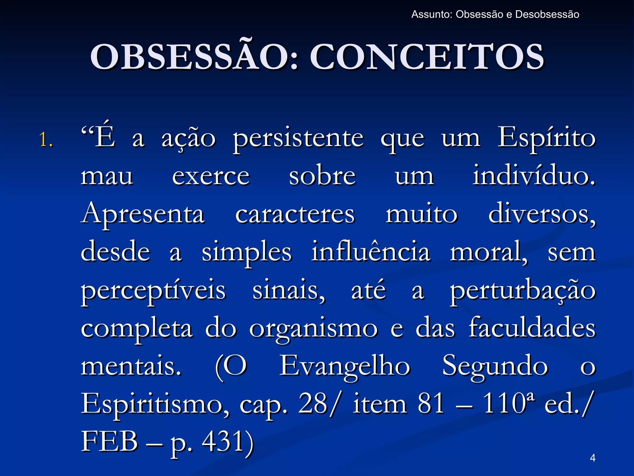 Assunto: Obsessão e Desobsessão



     OBSESSÃO: CONCEITOS
1.   “É a ação persistente que um Espírito
     mau exerce sobre um indivíduo.
     Apresenta caracteres muito diversos,
     desde a simples influência moral, sem
     perceptíveis sinais, até a perturbação
     completa do organismo e das faculdades
     mentais. (O Evangelho Segundo o
     Espiritismo, cap. 28/ item 81 – 110ª ed./
     FEB – p. 431)                                               4
 