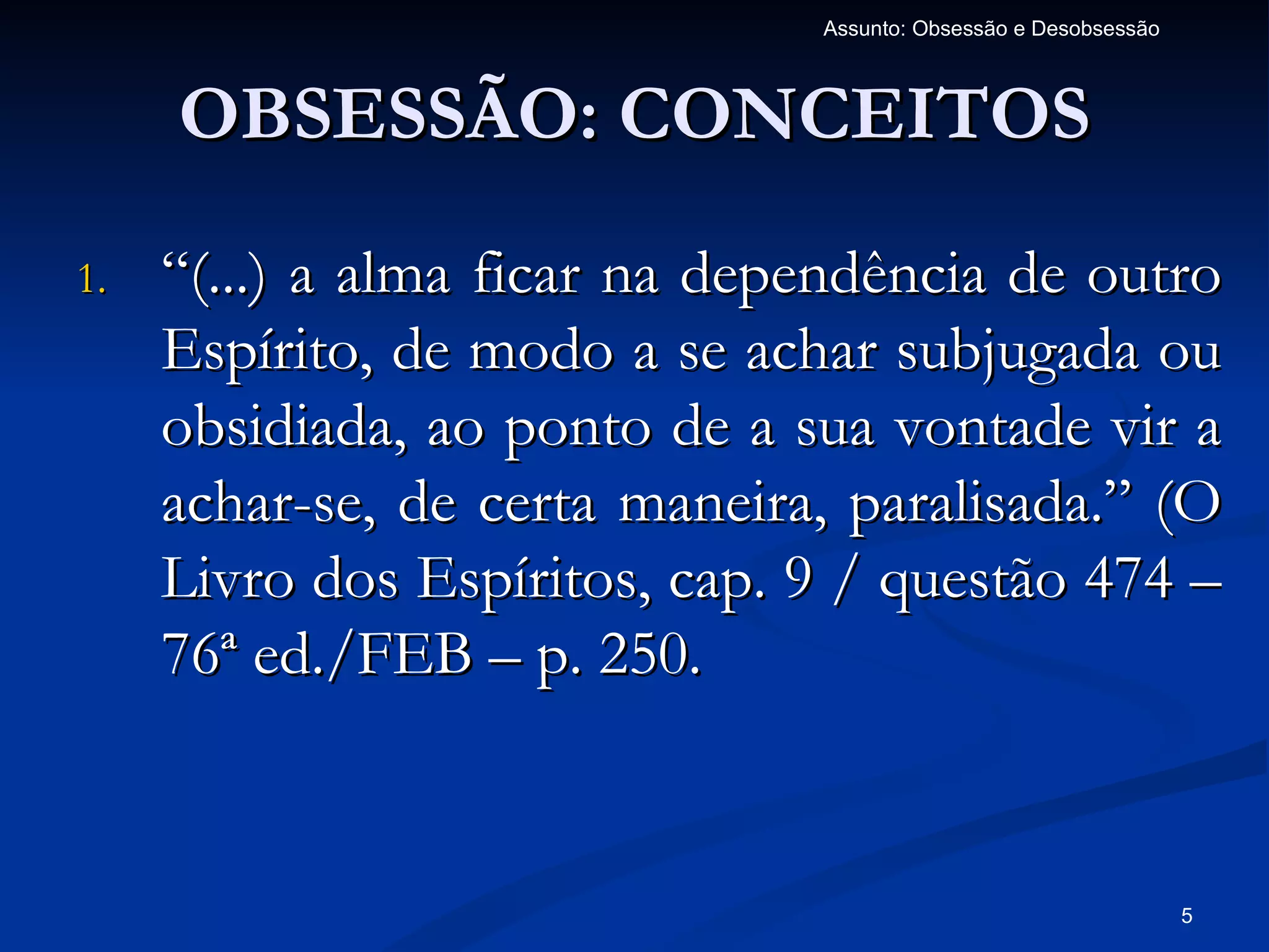 Assunto: Obsessão e Desobsessão



     OBSESSÃO: CONCEITOS
1.   “(...) a alma ficar na dependência de outro
     Espírito, de modo a se achar subjugada ou
     obsidiada, ao ponto de a sua vontade vir a
     achar-se, de certa maneira, paralisada.” (O
     Livro dos Espíritos, cap. 9 / questão 474 –
     76ª ed./FEB – p. 250.


                                                                 5
 