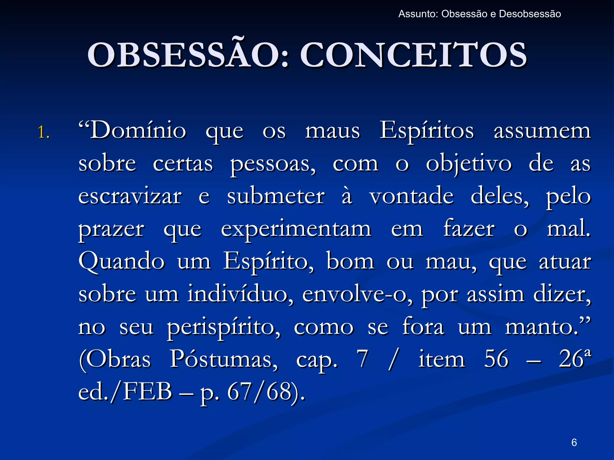 Assunto: Obsessão e Desobsessão



     OBSESSÃO: CONCEITOS
1.   “Domínio que os maus Espíritos assumem
     sobre certas pessoas, com o objetivo de as
     escravizar e submeter à vontade deles, pelo
     prazer que experimentam em fazer o mal.
     Quando um Espírito, bom ou mau, que atuar
     sobre um indivíduo, envolve-o, por assim dizer,
     no seu perispírito, como se fora um manto.”
     (Obras Póstumas, cap. 7 / item 56 – 26ª
     ed./FEB – p. 67/68).
                                                                    6
 
