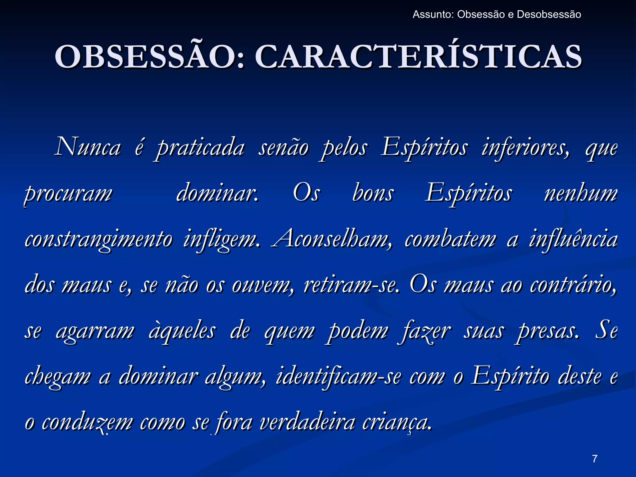Assunto: Obsessão e Desobsessão



   OBSESSÃO: CARACTERÍSTICAS

   Nunca é praticada senão pelos Espíritos inferiores, que
procuram       dominar.     Os    bons     Espíritos            nenhum
constrangimento infligem. Aconselham, combatem a influência
dos maus e, se não os ouvem, retiram-se. Os maus ao contrário,
se agarram àqueles de quem podem fazer suas presas. Se
chegam a dominar algum, identificam-se com o Espírito deste e
o conduzem como se fora verdadeira criança.
                                                                           7
 