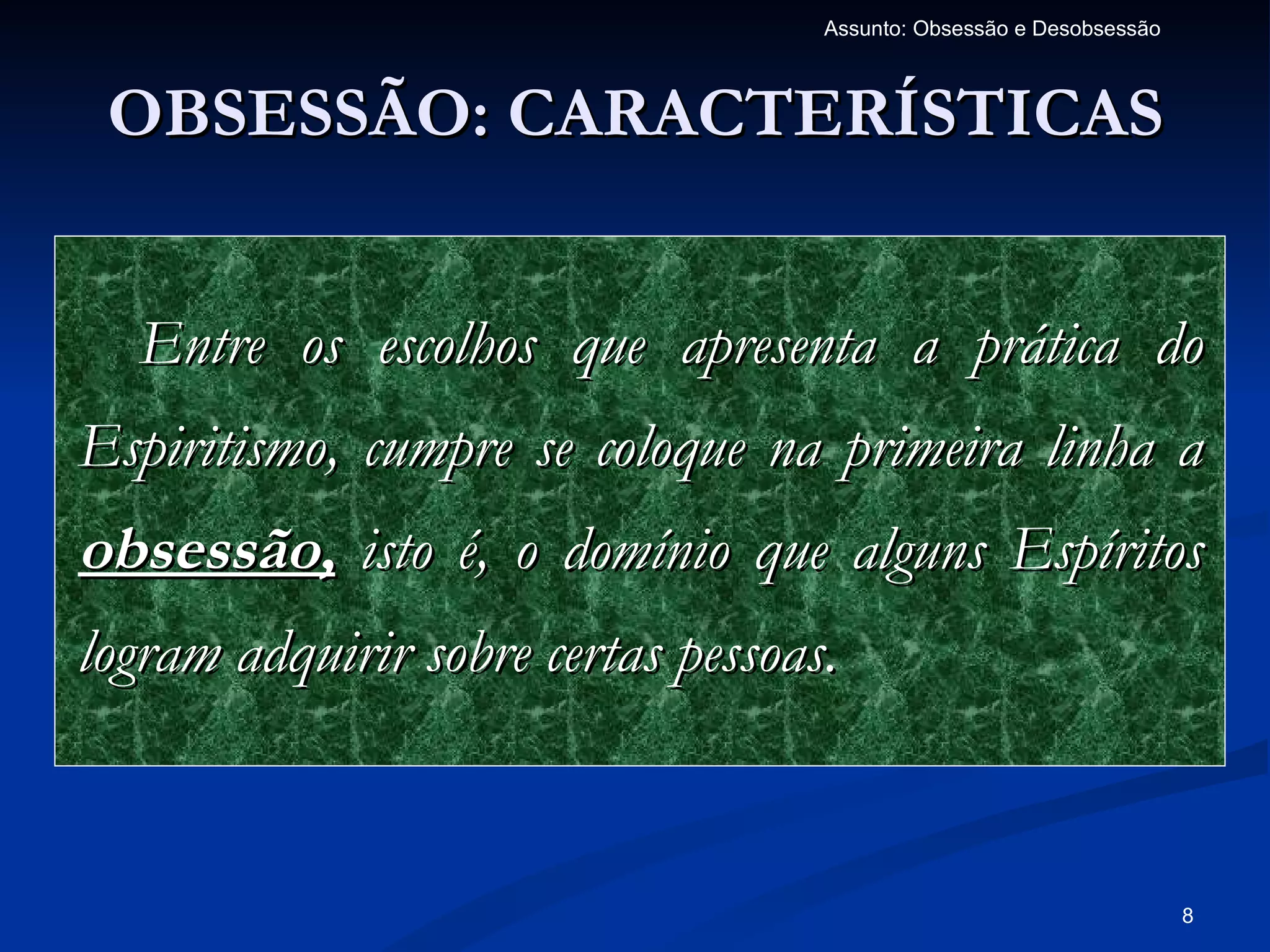 Assunto: Obsessão e Desobsessão



 OBSESSÃO: CARACTERÍSTICAS


  Entre os escolhos que apresenta a prática do
Espiritismo, cumpre se coloque na primeira linha a
obsessão, isto é, o domínio que alguns Espíritos
logram adquirir sobre certas pessoas.


                                                                      8
 