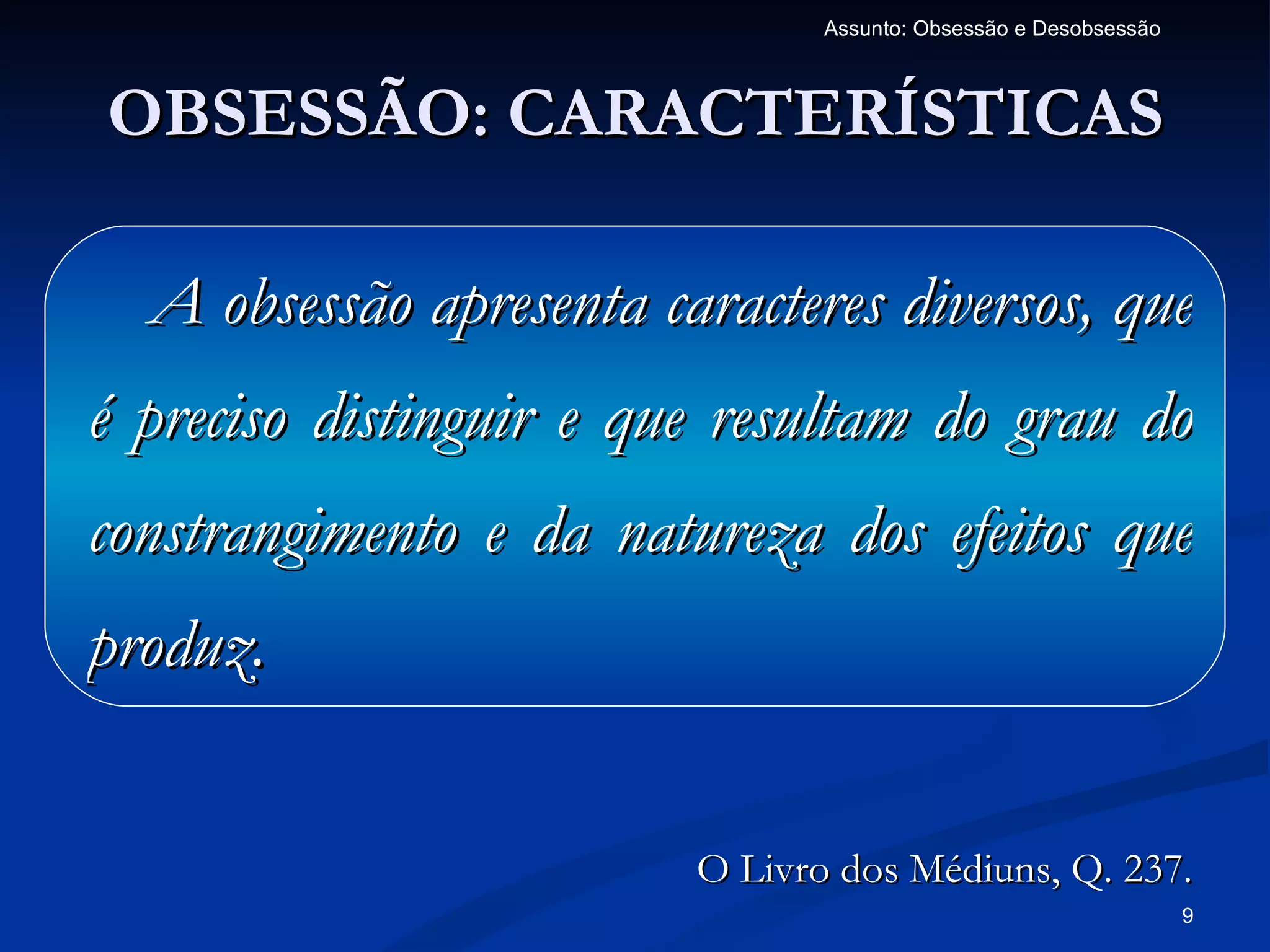 Assunto: Obsessão e Desobsessão



OBSESSÃO: CARACTERÍSTICAS

  A obsessão apresenta caracteres diversos, que
é preciso distinguir e que resultam do grau do
constrangimento e da natureza dos efeitos que
produz.


                         O Livro dos Médiuns, Q. 237.
                                                                  9
 