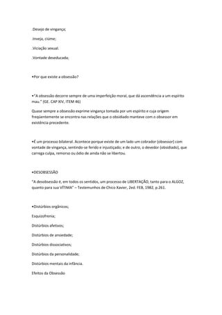 .Desejo de vingança;

.Inveja, ciúme;

.Viciação sexual.

.Vontade deseducada;



•Por que existe a obsessão?



•“A obsessão decorre sempre de uma imperfeição moral, que dá ascendência a um espírito
mau.” (GE. CAP XIV, ITEM 46)

Quase sempre a obsessão exprime vingança tomada por um espírito e cuja origem
freqüentemente se encontra nas relações que o obsidiado manteve com o obsessor em
existência precedente.



•É um processo bilateral. Acontece porque existe de um lado um cobrador (obsessor) com
vontade de vingança, sentindo-se ferido e injustiçado; e de outro, o devedor (obsidiado), que
carrega culpa, remorso ou ódio de ainda não se libertou.



•DESOBSESSÃO

“A desobsessão é, em todos os sentidos, um processo de LIBERTAÇÃO, tanto para o ALGOZ,
quanto para sua VÍTIMA” – Testemunhos de Chico Xavier, 2ed. FEB, 1982, p.261.



•Distúrbios orgânicos;

Esquizofrenia;

Distúrbios afetivos;

Distúrbios de ansiedade;

Distúrbios dissociativos;

Distúrbios da personalidade;

Distúrbios mentais da infância.

Efeitos da Obsessão
 