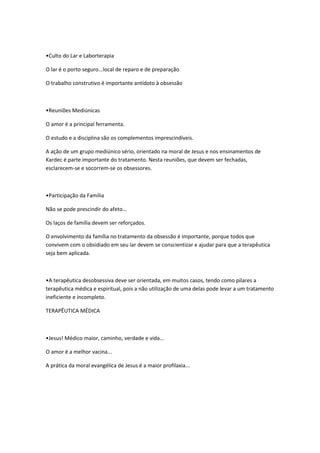 •Culto do Lar e Laborterapia

O lar é o porto seguro...local de reparo e de preparação

O trabalho construtivo é importante antídoto à obsessão



•Reuniões Mediúnicas

O amor é a principal ferramenta.

O estudo e a disciplina são os complementos imprescindíveis.

A ação de um grupo mediúnico sério, orientado na moral de Jesus e nos ensinamentos de
Kardec é parte importante do tratamento. Nesta reuniões, que devem ser fechadas,
esclarecem-se e socorrem-se os obsessores.



•Participação da Família

Não se pode prescindir do afeto...

Os laços de família devem ser reforçados.

O envolvimento da família no tratamento da obsessão é importante, porque todos que
convivem com o obsidiado em seu lar devem se conscientizar e ajudar para que a terapêutica
seja bem aplicada.



•A terapêutica desobsessiva deve ser orientada, em muitos casos, tendo como pilares a
terapêutica médica e espiritual, pois a não utilização de uma delas pode levar a um tratamento
ineficiente e incompleto.

TERAPÊUTICA MÉDICA



•Jesus! Médico maior, caminho, verdade e vida...

O amor é a melhor vacina...

A prática da moral evangélica de Jesus é a maior profilaxia...
 