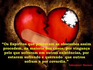 “Os Espíritos que provocam as obsessões assim
 procedem, na maioria dos casos, por vingança
 pelo que sofreram em outras existências, por
   estarem sofrendo e querendo que outros
            sofram e por covardia.”
                                 Adenáuer Novaes
 
