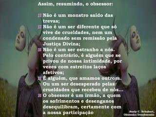 Assim, resumindo, o obsessor:

 Não é um monstro saído das
 trevas;
 Não é um ser diferente que só
 vive de crueldades, nem um
 condenado sem remissão pela
 Justiça Divina;
 Não é um ser estranho a nós.
 Pelo contrário, é alguém que se
 privou de nossa intimidade, por
 vezes com estreitos laços
 afetivos;
 É alguém, que amamos outrora.
 Ou um ser desesperado pelas
 crueldades que recebeu de nós...
 O obsessor é um irmão, a quem
 os sofrimentos e desenganos
 desequilibram, certamente com
 a nossa participação                Suely C. Schubert,
                                  Obsessão/Desobsessão
 