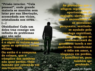 “Prisão interior. “Cela          As provações que o
pessoal”, onde grande
                               afligem representam
maioria se mantém sem
lutar por sua libertação,           oportunidade de
acomodada aos vícios,          reajuste, alertando-o
cristalizada nos erros.      para a necessidade de
(...)                                  se moralizar,
Obsidiados! Cada um            porquanto, sentindo-
deles traz consigo um                se açulado pelo
infinito de problemas            verdugo espiritual,
que não sabe                        mais depressa se
precisar.(...) O obsidiado         conscientizará da
é o algoz de ontem e que      grandiosa tarefa a ser
agora se apresenta como
                             realizada: transformar
vítima.
                                  o ódio em amor, a
Ou então é o comparsa
                               vingança em perdão,
de crimes, que o
cúmplice das sombras            e humilhar-se, para
não quer perder, tudo                    também ser
fazendo por cerceá-lo em                  perdoado.”
sua trajetória.                       Joanna de Ângelis
 