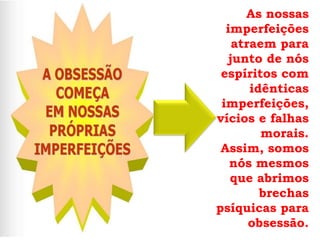 As nossas
  imperfeições
    atraem para
   junto de nós
 espíritos com
       idênticas
 imperfeições,
vícios e falhas
         morais.
 Assim, somos
   nós mesmos
   que abrimos
         brechas
psíquicas para
       obsessão.
 