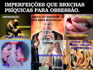 IMPERFEIÇÕES QUE BRECHAS
 PSÍQUICAS PARA OBSESSÃO.
DEPRESSÃO           APEGO AO DINHEIRO E          CALÚNIA
                    AOS BENS MATERIAIS

       DESÂNIMO


                                          MALEDICÊNCIA
 INCONFORMAÇÃO

                          CIÚMES           VÍCIOS: JOGOS,
  VINGANÇA
                                           FUMO, DROGAS,
                                            ÁLCOOL, SEXO.

                       RESSENTIMENTOS
            RAIVA

ÓDIO
                                INVEJA
 