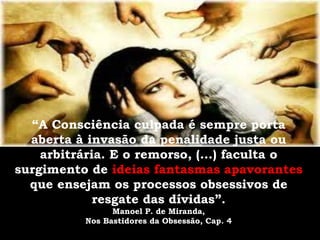 “A Consciência culpada é sempre porta
  aberta à invasão da penalidade justa ou
    arbitrária. E o remorso, (...) faculta o
surgimento de ideias fantasmas apavorantes
  que ensejam os processos obsessivos de
             resgate das dívidas”.
                Manoel P. de Miranda,
          Nos Bastidores da Obsessão, Cap. 4
 