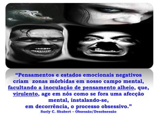 “Pensamentos e estados emocionais negativos
  criam zonas mórbidas em nosso campo mental,
facultando a inoculação de pensamento alheio, que,
  virulento, age em nós como se fora uma afecção
               mental, instalando-se,
       em decorrência, o processo obsessivo.”
           Suely C. Shubert – Obsessão/Desobsessão
 