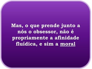 Mas, o que prende junto a
  nós o obsessor, não é
propriamente a afinidade
 fluídica, e sim a moral
 