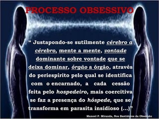 PROCESSO OBSESSIVO


“ Justapondo-se sutilmente cérebro a
  cérebro, mente a mente, vontade
  dominante sobre vontade que se
deixa dominar, órgão a órgão, através
do periespírito pelo qual se identifica
 com o encarnado, a       cada        cessão
feita pelo hospedeiro, mais coercitiva
se faz a presença do hóspede, que se
transforma em parasita insidioso (...)”
                     Manoel P. Miranda, Nos Bastidores da Obsessão
 