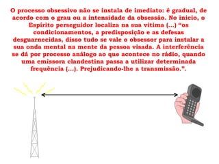 O processo obsessivo não se instala de imediato: é gradual, de
acordo com o grau ou a intensidade da obsessão. No inicio, o
      Espírito perseguidor localiza na sua vitima (...) “os
       condicionamentos, a predisposição e as defesas
 desguarnecidas, disso tudo se vale o obsessor para instalar a
 sua onda mental na mente da pessoa visada. A interferência
se dá por processo análogo ao que acontece no rádio, quando
   uma emissora clandestina passa a utilizar determinada
      frequência (...). Prejudicando-lhe a transmissão.”.
 