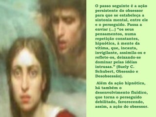 O passo seguinte é a ação
persistente do obsessor
para que se estabeleça a
sintonia mental, entre ele
e o perseguido. Passa a
enviar (...) “os seus
pensamentos, numa
repetição constantes,
hipnótica, à mente da
vítima, que, incauta,
invigilante, assimila-os e
reflete-os, deixando-se
dominar pelas idéias
intrusas.” (Suely C.
Schubert, Obsessão e
Desobsessão).
 Além da ação hipnótica,
há também o
desenvolvimento fluídico,
que torna o perseguido
debilitado, favorecendo,
assim, a ação do obsessor.
 