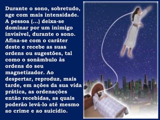 Durante o sono, sobretudo,
age com mais intensidade.
A pessoa (...) deixa-se
dominar por um inimigo
invisível, durante o sono.
Afina-se com o caráter
deste e recebe as suas
ordens ou sugestões, tal
como o sonâmbulo às
ordens do seu
magnetizador. Ao
despertar, reproduz, mais
tarde, em ações da sua vida
prática, as ordenações
então recebidas, as quais
poderão levá-lo até mesmo
ao crime e ao suicídio.
 