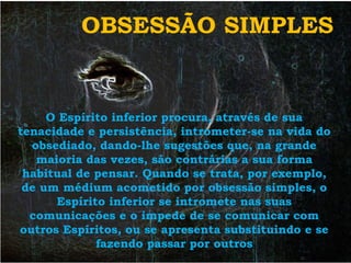 OBSESSÃO SIMPLES


     O Espírito inferior procura, através de sua
tenacidade e persistência, intrometer-se na vida do
  obsediado, dando-lhe sugestões que, na grande
   maioria das vezes, são contrárias a sua forma
 habitual de pensar. Quando se trata, por exemplo,
 de um médium acometido por obsessão simples, o
      Espírito inferior se intromete nas suas
  comunicações e o impede de se comunicar com
outros Espíritos, ou se apresenta substituindo e se
             fazendo passar por outros
 