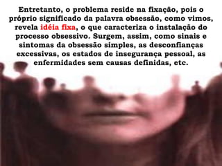Entretanto, o problema reside na fixação, pois o
próprio significado da palavra obsessão, como vimos,
 revela idéia fixa, o que caracteriza o instalação do
  processo obsessivo. Surgem, assim, como sinais e
   sintomas da obsessão simples, as desconfianças
  excessivas, os estados de insegurança pessoal, as
       enfermidades sem causas definidas, etc.
 