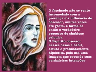 O fascinado não se sente
incomodado com a
presença e a influência do
obsessor, muitas vezes
até gosta, e forma-se
.
então o verdadeiro
processo de simbiose
psíquica.
O Espírito obsessor
nesses casos é hábil,
astuto e profundamente
hipócrita, pois usa uma
imagem que esconde suas
verdadeiras intenções
 