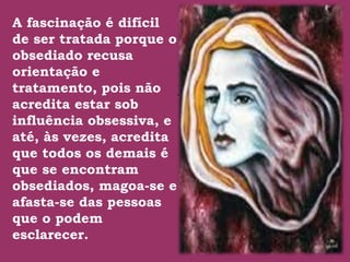 A fascinação é difícil
de ser tratada porque o
obsediado recusa
orientação e
tratamento, pois não .
acredita estar sob
influência obsessiva, e
até, às vezes, acredita
que todos os demais é
que se encontram
obsediados, magoa-se e
afasta-se das pessoas
que o podem
esclarecer.
 