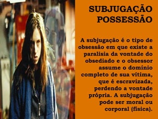 SUBJUGAÇÃO
    POSSESSÃO

 A subjugação é o tipo de
obsessão em que existe a
  paralisia da vontade do
  obsediado e o obsessor
       assume o domínio
 completo de sua vítima,
       que é escravizada,
      perdendo a vontade
    própria. A subjugação
       pode ser moral ou
          corporal (física).
 