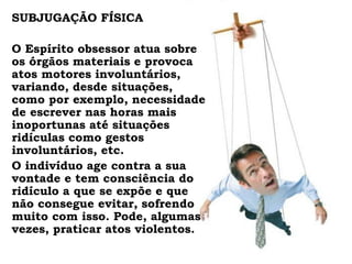 SUBJUGAÇÃO FÍSICA

O Espírito obsessor atua sobre
os órgãos materiais e provoca
atos motores involuntários,
variando, desde situações,
como por exemplo, necessidade
de escrever nas horas mais
inoportunas até situações
ridículas como gestos
involuntários, etc.
O indivíduo age contra a sua
vontade e tem consciência do
ridículo a que se expõe e que
não consegue evitar, sofrendo
muito com isso. Pode, algumas
vezes, praticar atos violentos.
 