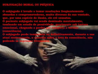 SUBJUGAÇÃO MORAL OU PSÍQUICA

O subjugado é levado a tomar resoluções freqüentemente
absurdas e comprometedoras, muito diversas da sua vontade,
que, por uma espécie de ilusão, ele crê sensatas.
O paciente subjugado vai sendo dominado mentalmente,
tombando em estado de passividade, geralmente sob tortura
emocional, chegando a perder por completo a lucidez
(consciência).
O subjugado perde temporária ou definitivamente, durante a sua
atual reencarnação, o controle sobre a área da consciência, não
podendo se expressar livremente.
 