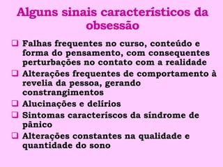 Alguns sinais característicos da
            obsessão
 Falhas frequentes no curso, conteúdo e
  forma do pensamento, com consequentes
  perturbações no contato com a realidade
 Alterações frequentes de comportamento à
  revelia da pessoa, gerando
  constrangimentos
 Alucinações e delírios
 Sintomas caracteríscos da síndrome de
  pânico
 Alterações constantes na qualidade e
  quantidade do sono
 