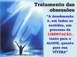 Tratamento das
                               obsessões
                              “A desobsessão
                              é, em todos os
                               sentidos, um
                                processo de
                               LIBERTAÇÃO,
                                tanto para o
                              ALGOZ, quanto
                                  para sua
                                  VÍTIMA”
Testemunhos de Chico Xavier
 