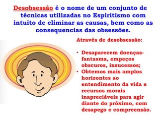 Desobsessão é o nome de um conjunto de
  técnicas utilizadas no Espiritismo com
intuito de eliminar as causas, bem como as
       consequencias das obsessões.
                   Através de desobsessão:

                   • Desaparecem doenças-
                     fantasma, empeços
                     obscuros, insucessos;
                   • Obtemos mais amplos
                     horizontes ao
                     entendimento da vida e
                     recursos morais
                     inapreciáveis para agir
                     diante do próximo, com
                     desapego e compreensão.
 