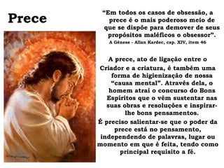 “Em todos os casos de obsessão, a
Prece      prece é o mais poderoso meio de
          que se dispõe para demover de seus
           propósitos maléficos o obsessor”.
           A Gênese - Allan Kardec, cap. XIV, item 46



            A prece, ato de ligação entre o
        Criador e a criatura, é também uma
             forma de higienização de nossa
             “causa mental”. Através dela, o
            homem atrai o concurso do Bons
           Espíritos que o vêm sustentar nas
           suas obras e resoluções e inspirar-
                 lhe bons pensamentos.
        É preciso salientar-se que o poder da
              prece está no pensamento,
         independendo de palavras, lugar ou
        momento em que é feita, tendo como
                principal requisito a fé.
 
