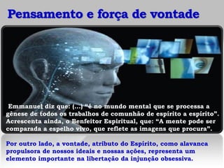 Pensamento e força de vontade




 Emmanuel diz que: (...) “é no mundo mental que se processa a
gênese de todos os trabalhos de comunhão de espírito a espírito”.
Acrescenta ainda, o Benfeitor Espiritual, que: “A mente pode ser
comparada a espelho vivo, que reflete as imagens que procura”.

Por outro lado, a vontade, atributo do Espírito, como alavanca
propulsora de nossos ideais e nossas ações, representa um
elemento importante na libertação da injunção obsessiva.
 