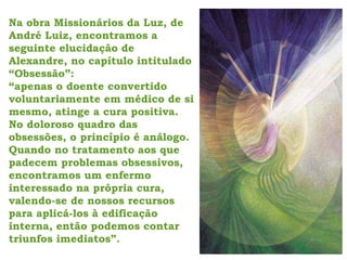 Na obra Missionários da Luz, de
André Luiz, encontramos a
seguinte elucidação de
Alexandre, no capítulo intitulado
“Obsessão”:
“apenas o doente convertido
voluntariamente em médico de si
mesmo, atinge a cura positiva.
No doloroso quadro das
obsessões, o princípio é análogo.
Quando no tratamento aos que
padecem problemas obsessivos,
encontramos um enfermo
interessado na própria cura,
valendo-se de nossos recursos
para aplicá-los à edificação
interna, então podemos contar
triunfos imediatos”.
 