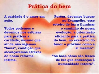 Prática do bem
A caridade é o amor em    Porém, devemos buscar
ação.                           no Evangelho, esse
                         roteiro de luz a iluminar
Todos podemos e                o caminho de nossa
devemos nos esforçar        evolução, a orientação
para praticar a            eficiente para a prática
caridade, mesmo que       do bem, no exercício do
ainda não sejamos         Amor o próximo como a
“bons”, condição que                   si mesmo”.
alcançaremos através
de nossa reforma         “As boas obras são frases
íntima.                    de luz que endereças à
                            humanidade inteira”.
 