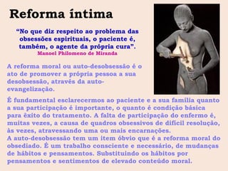 Reforma íntima
  “No que diz respeito ao problema das
   obsessões espirituais, o paciente é,
   também, o agente da própria cura”.
         Manoel Philomeno de Miranda

A reforma moral ou auto-desobsessão é o
ato de promover a própria pessoa a sua
desobsessão, através da auto-
evangelização.
É fundamental esclarecermos ao paciente e a sua família quanto
a sua participação é importante, o quanto é condição básica
para êxito do tratamento. A falta de participação do enfermo é,
muitas vezes, a causa de quadros obsessivos de difícil resolução,
às vezes, atravessando uma ou mais encarnações.
A auto-desobsessão tem um item óbvio que é a reforma moral do
obsediado. É um trabalho consciente e necessário, de mudanças
de hábitos e pensamentos. Substituindo os hábitos por
pensamentos e sentimentos de elevado conteúdo moral.
 