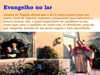 Evangelho no lar
Joanna de Ângelis afirma que o lar é como o porto para um
navio, local de reparos, repouso e preparação para enfrentar o
oceano bravio, daí, o papel importante do equilíbrio no lar,
como base para o equilibro de todos nós. O obsediado, mais do
que ninguém, precisa de um porto seguro e bem aparelhado.
 