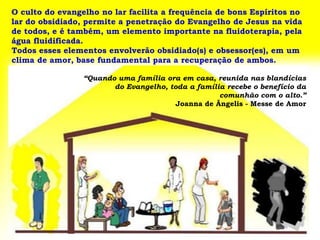 O culto do evangelho no lar facilita a frequência de bons Espíritos no
lar do obsidiado, permite a penetração do Evangelho de Jesus na vida
de todos, e é também, um elemento importante na fluidoterapia, pela
água fluidificada.
Todos esses elementos envolverão obsidiado(s) e obsessor(es), em um
clima de amor, base fundamental para a recuperação de ambos.

                 “Quando uma família ora em casa, reunida nas blandícias
                        do Evangelho, toda a família recebe o benefício da
                                                   comunhão com o alto.”
                                        Joanna de Ângelis - Messe de Amor
 