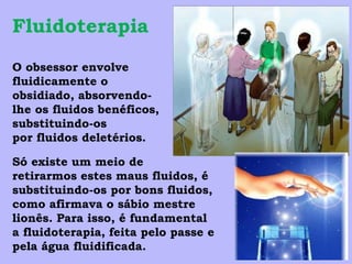 Fluidoterapia
O obsessor envolve
fluidicamente o
obsidiado, absorvendo-
lhe os fluidos benéficos,
substituindo-os
por fluidos deletérios.

Só existe um meio de
retirarmos estes maus fluidos, é
substituindo-os por bons fluidos,
como afirmava o sábio mestre
lionês. Para isso, é fundamental
a fluidoterapia, feita pelo passe e
pela água fluidificada.
 