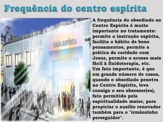 A frequência do obsediado ao
Centro Espírita é muito
importante no tratamento:
permite a instrução espírita,
facilita o hábito de bons
pensamentos, permite a
prática da caridade com
Jesus, permite o acesso mais
fácil à fluidoterapia, etc.
Um fato importante, é que
em grande número de casos,
quando o obsediado penetra
no Centro Espírita, leva
consigo o seu obsessor(es),
fato permitido pela
espiritualidade maior, para
propiciar o auxílio renovador
também para o "irmãozinho
perseguidor".
 