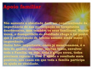 Apoio familiar


Não somente o obsidiado deve ser conscientizado da
importância de sua participação na terapêutica
desobsessiva, mas também os seus familiares. Muitas
vezes, o desequilíbrio do obsidiado chega a tal ponto
que a participação da família assume ainda maior
importância.
Outro fator importante, como já mencionamos, é o
fato do quadro obsessivo, muitas vezes, envolver
toda a Família, ou seja, todo o grupo errou, todos
precisam reparar o erro. É nítido o resultado mais
positivo, nos casos em que toda a família participa
da ajuda ao obsidiado.
 