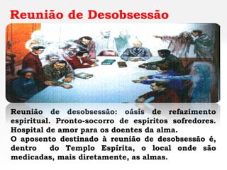 Reunião de Desobsessão




Reunião de desobsessão: oásis de refazimento
espiritual. Pronto-socorro de espíritos sofredores.
Hospital de amor para os doentes da alma.
O aposento destinado à reunião de desobsessão é,
dentro     do Templo Espírita, o local onde são
medicadas, mais diretamente, as almas.
 