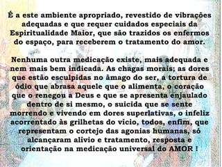 É a este ambiente apropriado, revestido de vibrações
    adequadas e que requer cuidados especiais da
Espiritualidade Maior, que são trazidos os enfermos
 do espaço, para receberem o tratamento do amor.

Nenhuma outra medicação existe, mais adequada e
nem mais bem indicada. As chagas morais; as dores
que estão esculpidas no âmago do ser, a tortura de
 ódio que abrasa aquele que o alimenta, o coração
que o renegou a Deus e que se apresenta enjaulado
    dentro de si mesmo, o suicida que se sente
morrendo e vivendo em dores superlativas, o infeliz
acorrentado às grilhetas do vício, todos, enfim, que
  representam o cortejo das agonias humanas, só
     alcançaram alívio e tratamento, resposta e
   orientação na medicação universal do AMOR !
 