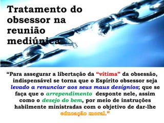 Tratamento do
obsessor na
reunião
mediúnica


“Para assegurar a libertação da “vítima” da obsessão,
  indispensável se torna que o Espírito obsessor seja
 levado a renunciar aos seus maus desígnios; que se
   faça que o arrependimento desponte nele, assim
     como o desejo do bem, por meio de instruções
   habilmente ministradas com o objetivo de dar-lhe
 