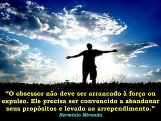 “O obsessor não deve ser arrancado à força ou
expulso. Ele precisa ser convencido a abandonar
 seus propósitos e levado ao arrependimento.”
                 Hermínio Miranda
 