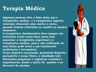 Terapia Médica
Algumas pessoas têm a falsa ideia que a
terapêutica médica e a terapêutica espírita
estariam chocando uma contra a outra,
quando fossem utilizadas no auxílio ao quadro
obsessivo.
A terapêutica desobsessiva deve sempre ser
orientada tendo como base estes dois
aspectos: a terapêutica espiritual e a
terapêutica médica, pois a não utilização de
uma delas pode levar a um tratamento
ineficiente e incompleto.
Como Espírito encarnado, possuindo Espírito,
perispírito e corpo físico, o obsidiado terá
alterações psíquicas e orgânicas variadas e
importantes, desde o início do quadro e no
decorrer do mesmo.
 
