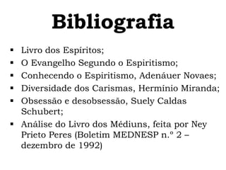 Bibliografia
 Livro dos Espíritos;
 O Evangelho Segundo o Espiritismo;
 Conhecendo o Espiritismo, Adenáuer Novaes;
 Diversidade dos Carismas, Hermínio Miranda;
 Obsessão e desobsessão, Suely Caldas
  Schubert;
 Análise do Livro dos Médiuns, feita por Ney
  Prieto Peres (Boletim MEDNESP n.º 2 –
  dezembro de 1992)
 