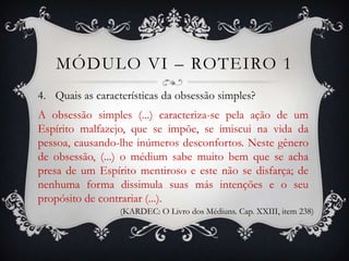 MÓDULO VI – ROTEIRO 1
4. Quais as características da obsessão simples?
A obsessão simples (...) caracteriza-se pela ação de um
Espírito malfazejo, que se impõe, se imiscui na vida da
pessoa, causando-lhe inúmeros desconfortos. Neste gênero
de obsessão, (...) o médium sabe muito bem que se acha
presa de um Espírito mentiroso e este não se disfarça; de
nenhuma forma dissimula suas más intenções e o seu
propósito de contrariar (...).
                  (KARDEC: O Livro dos Médiuns. Cap. XXIII, item 238)
 