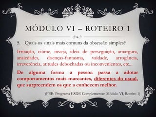 MÓDULO VI – ROTEIRO 1
5. Quais os sinais mais comuns da obsessão simples?
Irritação, ciúme, inveja, ideia de perseguição, amargura,
ansiedades, doenças-fantasma, vaidade, arrogância,
irreverência, atitudes debochadas ou inconvenientes, etc...
De alguma forma a pessoa passa a adotar
comportamentos mais marcantes, diferentes do usual,
que surpreendem os que a conhecem melhor.
             (FEB: Programa ESDE Complementar, Módulo VI, Roteiro 1)
 